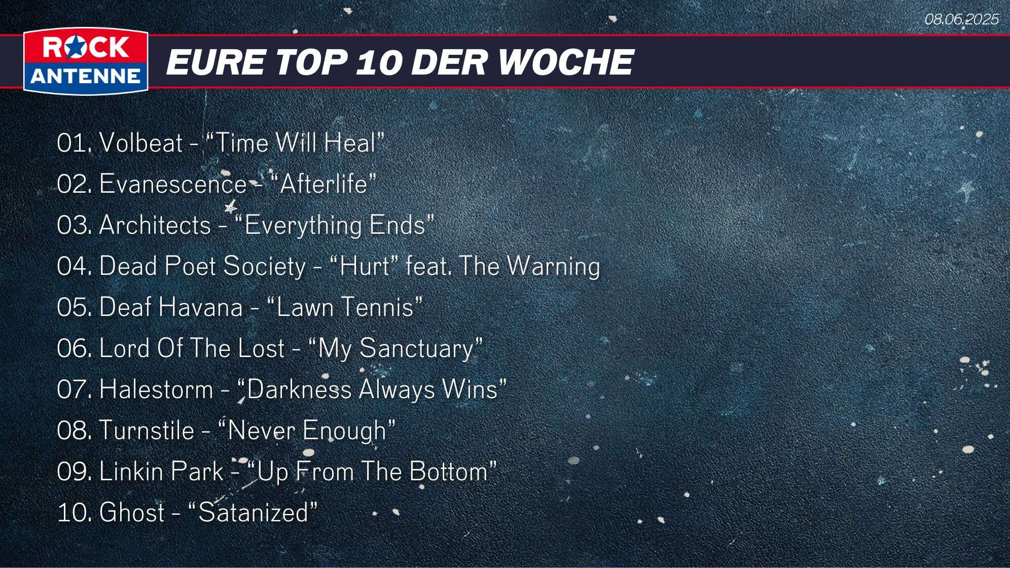 Die Top 10 vom 08.06.2025: 01. Volbeat - “Time Will Heal” 02. Evanescence - “Afterlife” 03. Architects - “Everything Ends” 04. Dead Poet Society - “Hurt” feat. The Warning 05. Deaf Havana - “Lawn Tennis” 06. Lord Of The Lost - “My Sanctuary” 07. Halestorm - “Darkness Always Wins” 08. Turnstile - “Never Enough” 09. Linkin Park - “Up From The Bottom” 10. Ghost - “Satanized”