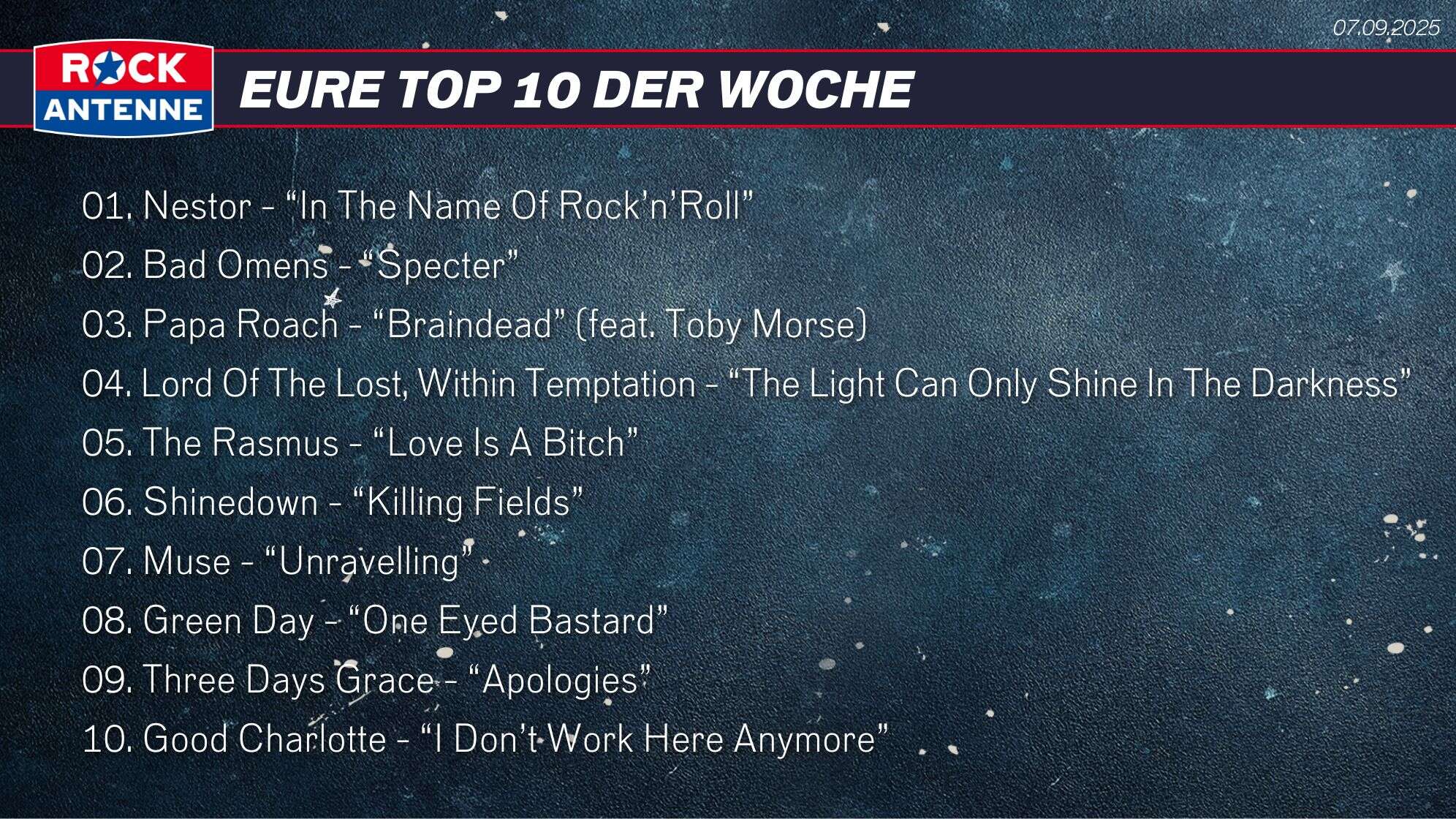 Die Top 10 vom 07.09.2025: 01. Nestor - “In The Name Of Rock’n’Roll” 02. Bad Omens - “Specter” 03. Papa Roach - “Braindead” (feat. Toby Morse) 04. Lord Of The Lost, Within Temptation - “The Light Can Only Shine In The Darkness” 05. The Rasmus - “Love Is A Bitch” 06. Shinedown - “Killing Fields”  07. Muse - “Unravelling” 08. Green Day - “One Eyed Bastard” 09. Three Days Grace - “Apologies” 10. Good Charlotte - “I Don’t Work Here Anymore”