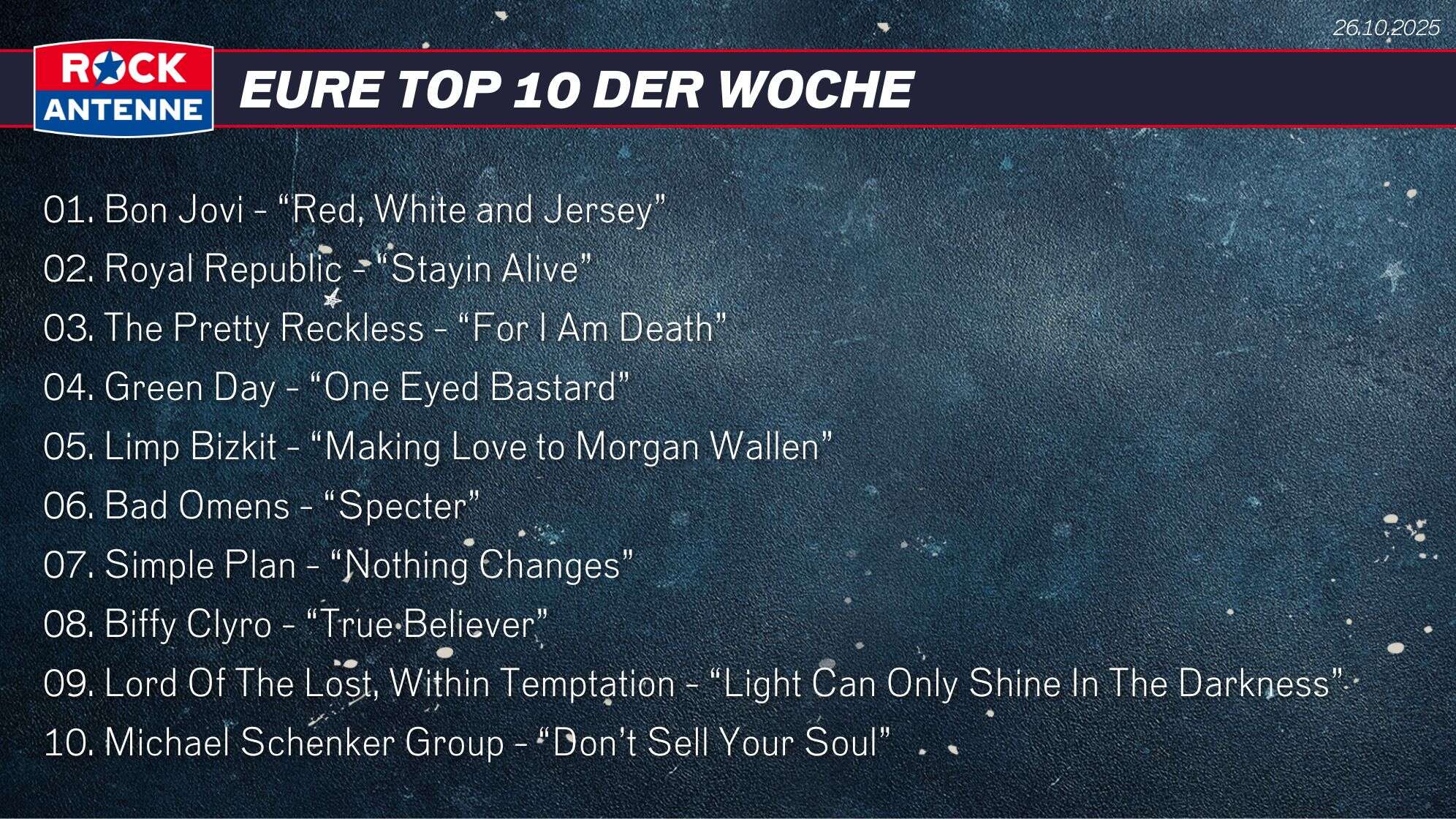 Die Top 10 vom 26.10.2025: 01. Bon Jovi - “Red, White and Jersey” 02. Royal Republic - “Stayin Alive” 03. The Pretty Reckless - “For I Am Death” 04. Green Day - “One Eyed Bastard” 05. Limp Bizkit - “Making Love to Morgan Wallen” 06. Bad Omens - “Specter” 07. Simple Plan - “Nothing Changes” 08. Biffy Clyro - “True Believer” 09. Lord Of The Lost, Within Temptation - “Light Can Only Shine In The Darkness” 10. Michael Schenker Group - “Don’t Sell Your Soul”