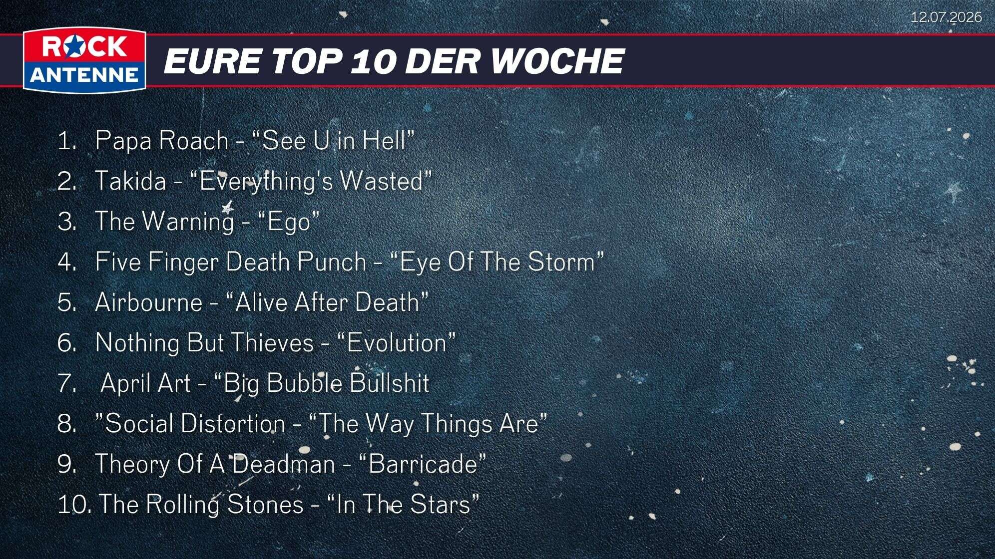 Die Top 10 vom 12.07.2026: 1.   Papa Roach - “See U in Hell”  2.   Takida - “Everything's Wasted” 3.   The Warning - “Ego” 4.   Five Finger Death Punch - “Eye Of The Storm” 5.   Airbourne - “Alive After Death” 6.   Nothing But Thieves - “Evolution” 7.    April Art - “Big Bubble Bullshit 8.   ”Social Distortion - “The Way Things Are” 9.   Theory Of A Deadman - “Barricade” 10. The Rolling Stones - “In The Stars”