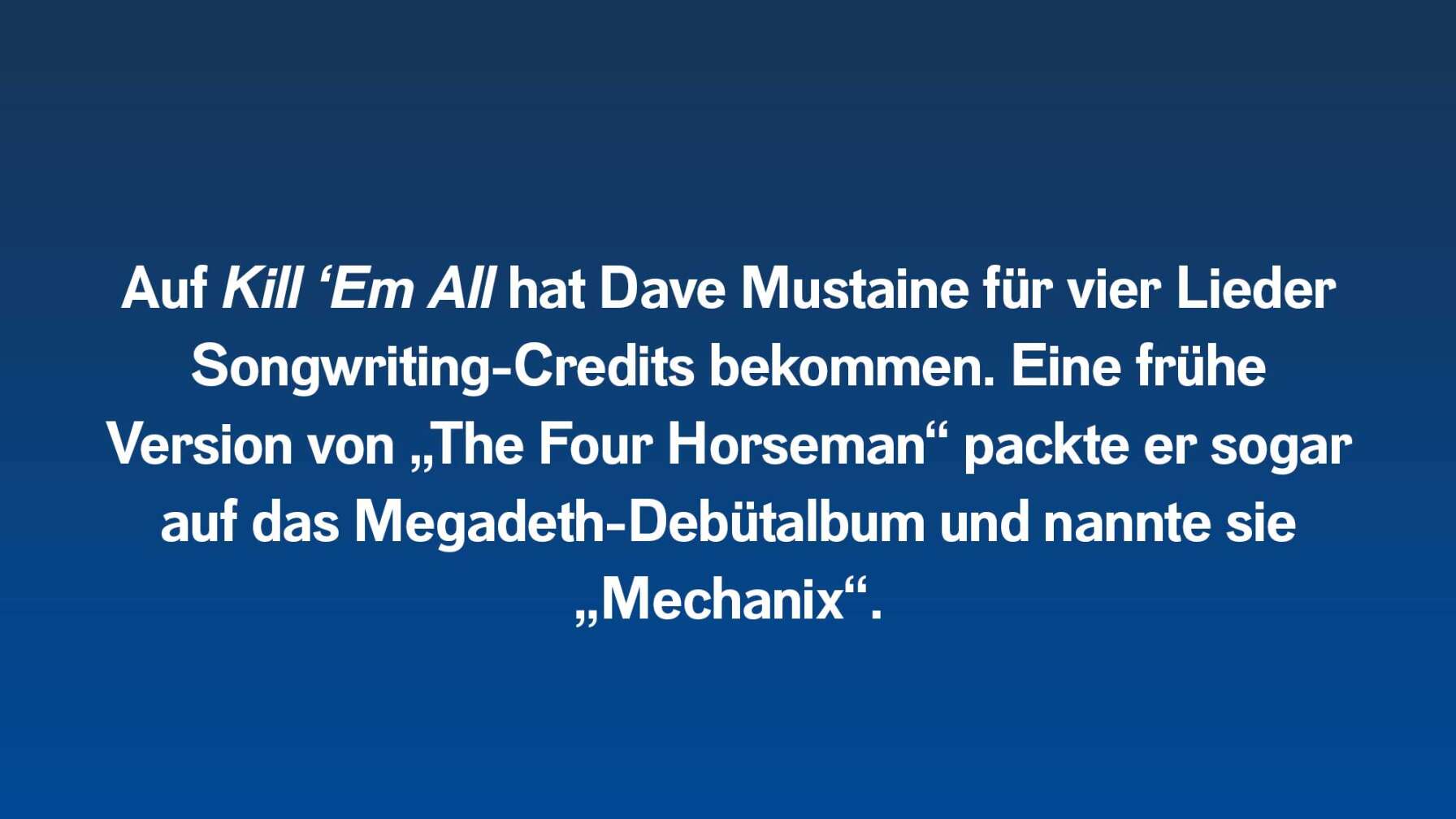 Auf Kill ‘Em All hat Dave Mustaine für vier Lieder Songwriting-Credits bekommen. Eine frühe Version von „The Four Horseman“ packte er sogar auf das Megadeth-Debütalbum und nannte sie „Mechanix“.