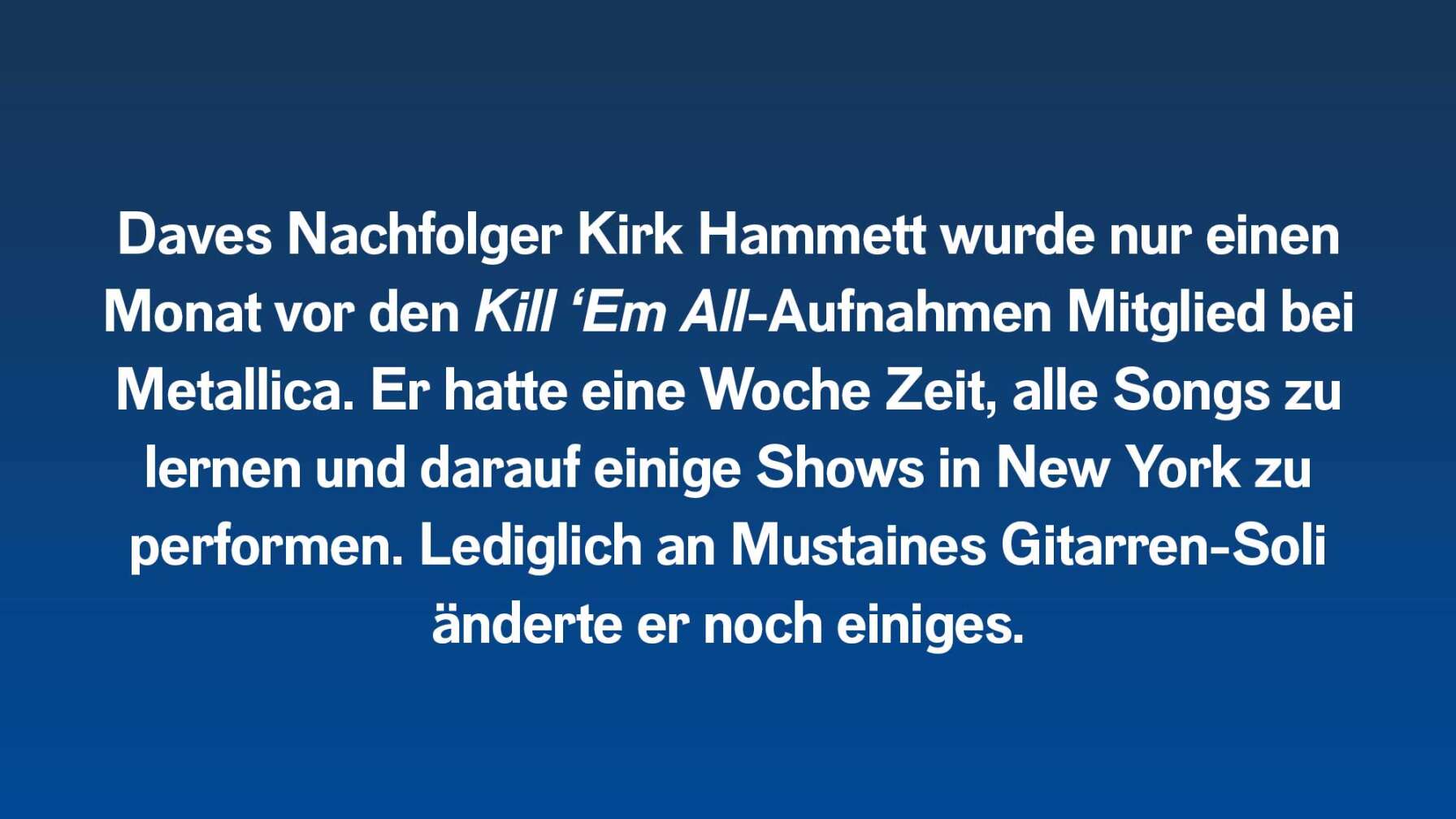 Daves Nachfolger Kirk Hammett wurde nur einen Monat vor den Kill ‘Em All-Aufnahmen Mitglied bei Metallica. Er hatte eine Woche Zeit, alle Songs zu lernen und darauf einige Shows in New York zu performen. Lediglich an Mustaines Gitarren-Soli änderte er noch einiges.