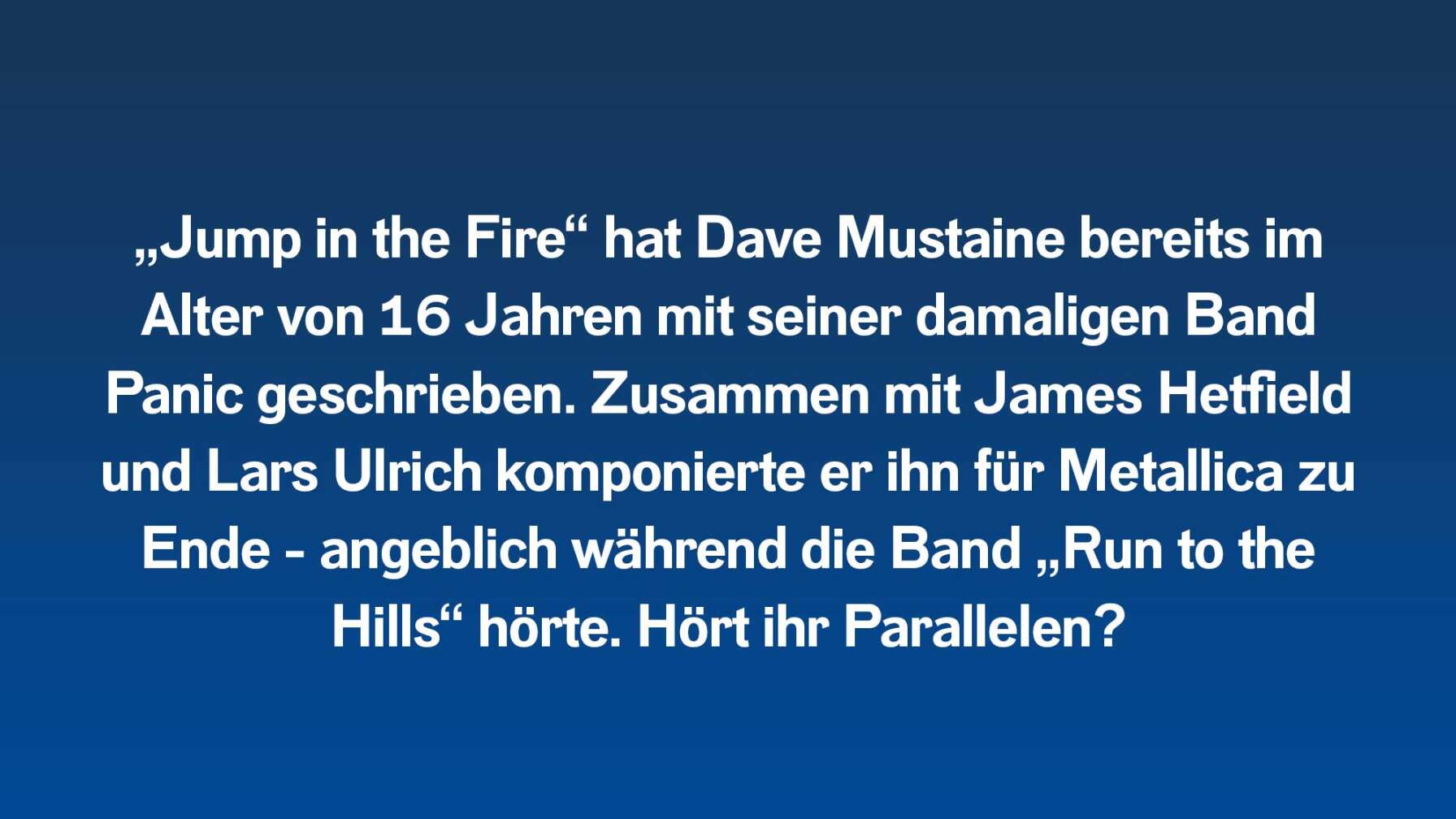 „Jump in the Fire“ hat Dave Mustaine bereits im Alter von 16 Jahren mit seiner damaligen Band Panic geschrieben. Zusammen mit James Hetfield und Lars Ulrich komponierte er ihn für Metallica zu Ende – angeblich während die Band lautstark „Run to the Hills“ hörte. Hört ihr Parallelen?