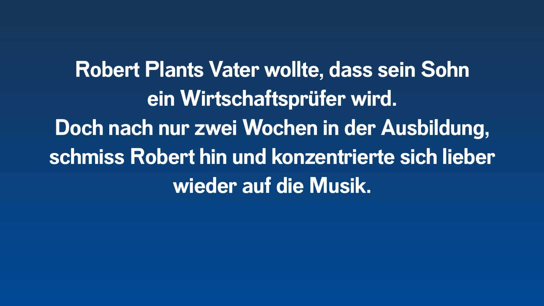 Robert Plants Vater wollte, dass er ein Wirtschaftsprüfer wird. Doch nach nur zwei Wochen in der Ausbildung, schmiss Robert hin und konzentrierte sich lieber wieder auf die Musik.