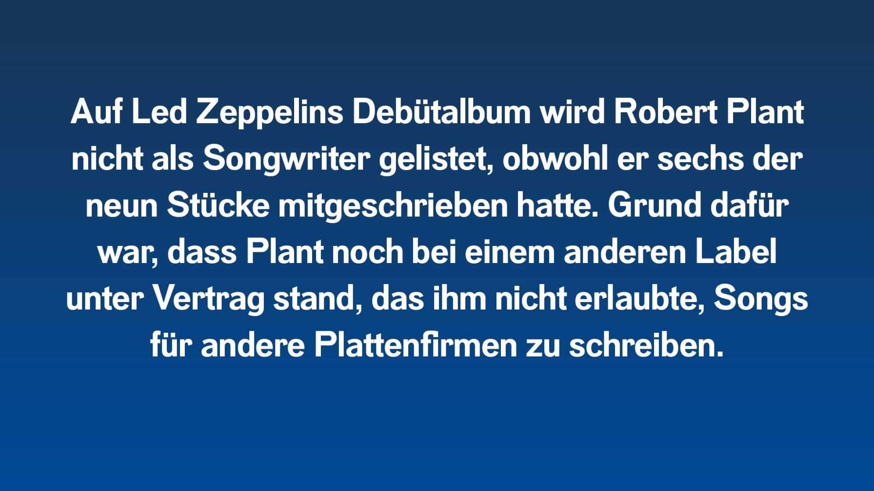 Auf Led Zeppelins Debütalbum wird Robert Plant nicht als Songwriter gelistet, obwohl er sechs der neun Stücke mitschrieb. Grund dafür war, dass Plant noch bei einem anderen Label unter Vertrag war, das ihm nicht erlaubte, Songs für andere Plattenfirmen zu schreiben.