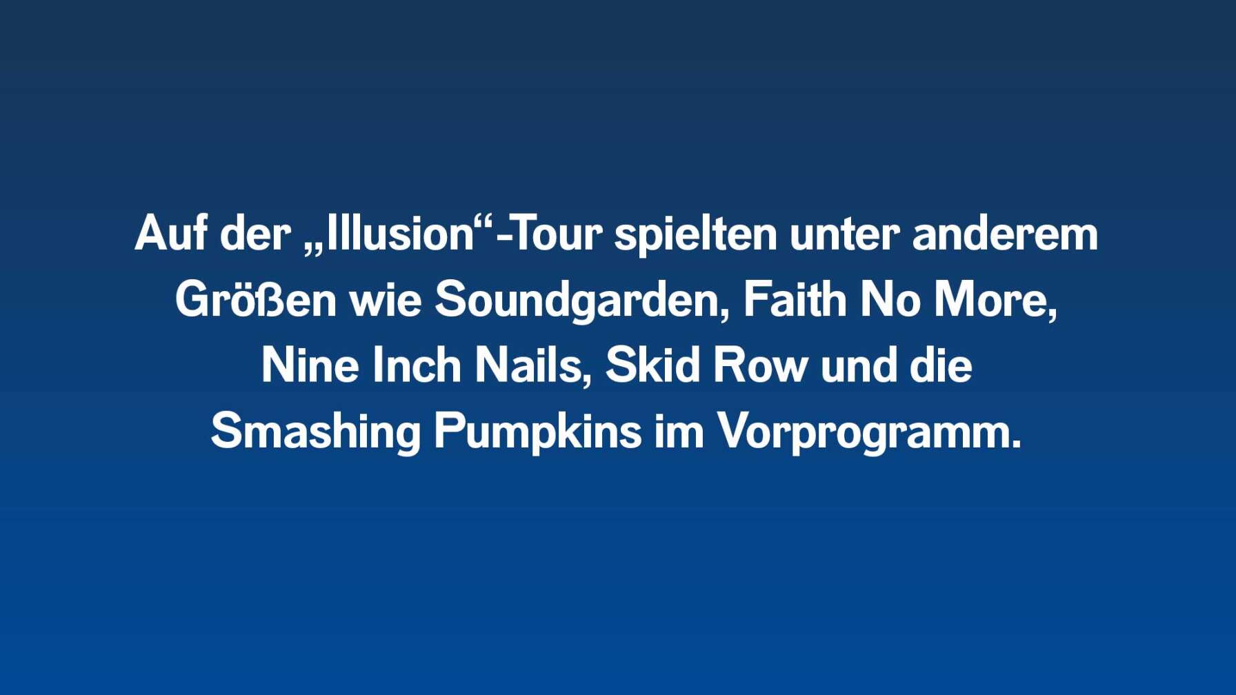 Auf der Illusion-Tour spielten Guns N' Roses unter anderem mit Soundgarden, Skid Row, Faith No More, Nine Inch Nails und die Smashing Pumpkins im Vorprogramm.