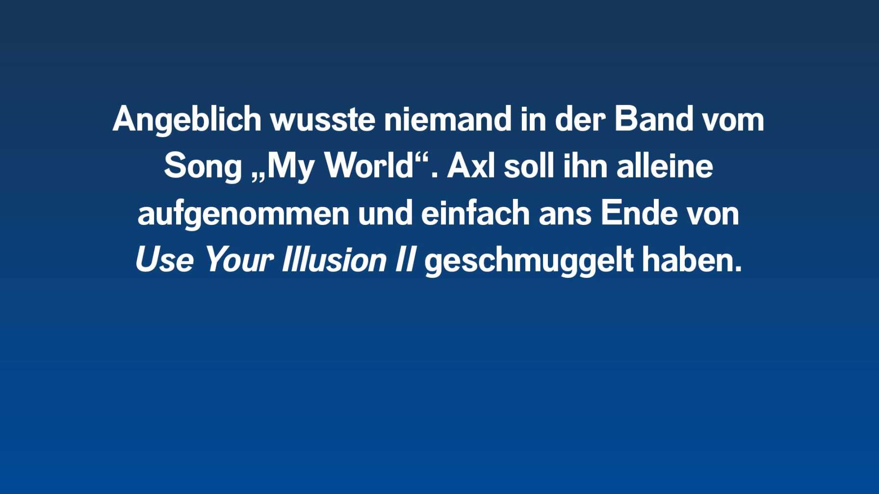 Angeblich wusste niemand in der Band vom Song "My World". Axl Rose soll ihn aufs Album geschmuggelt haben.