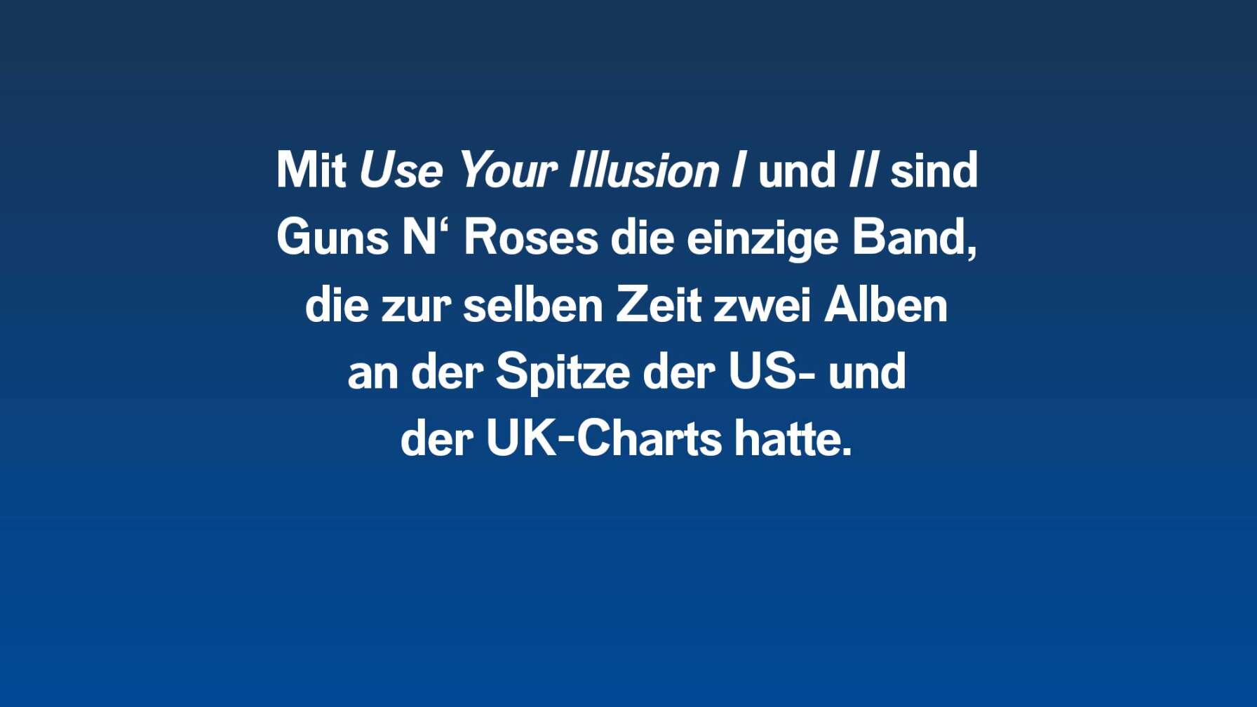 Mit "Use Your Illusion 1 und 2" sind Guns N' Roses die einzige Band, die zur selben Zeit zwei Alben an der Spitze der US- und der UK-Charts hatte.