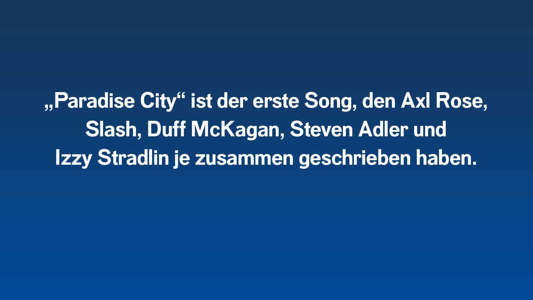 „Paradise City“ ist der erste Song, den Axl Rose, Slash, Duff McKagan, Steven Adler und Izzy Stradlin je zusammen geschrieben haben.