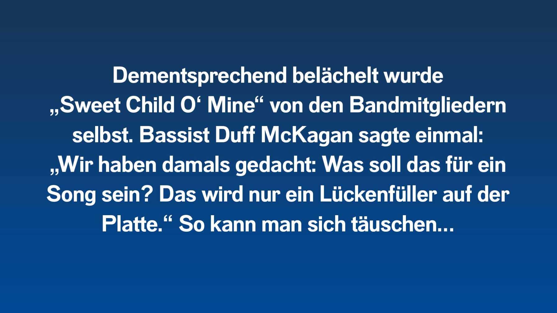 Dementsprechend belächelt wurde „Sweet Child O‘ Mine“ von den Bandmitgliedern selbst. Bassist Duff McKagan sagte einmal: „Wir haben damals gedacht: Was soll das für ein Song sein? Das wird nur ein Lückenfüller auf der Platte.“ So kann man sich täuschen…