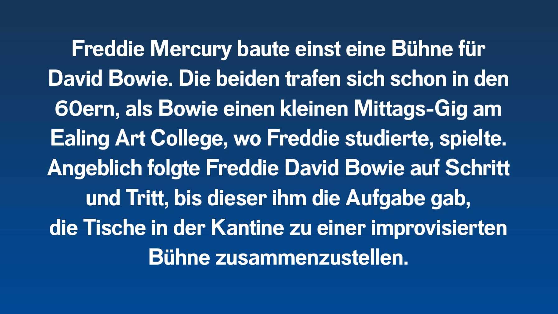 Freddie Mercury baute einst eine Bühne für David Bowie. Die beiden trafen sich schon in den 60ern, als Bowie einen kleinen Mittags-Gig am Ealing Art College, wo Freddie studierte, spielte. Angeblich folgte Freddie David Bowie auf Schritt und Tritt, bis dieser ihm die Aufgabe gab, die Tische in der Kantine zu einer improvisierten Bühne zusammenzustellen.