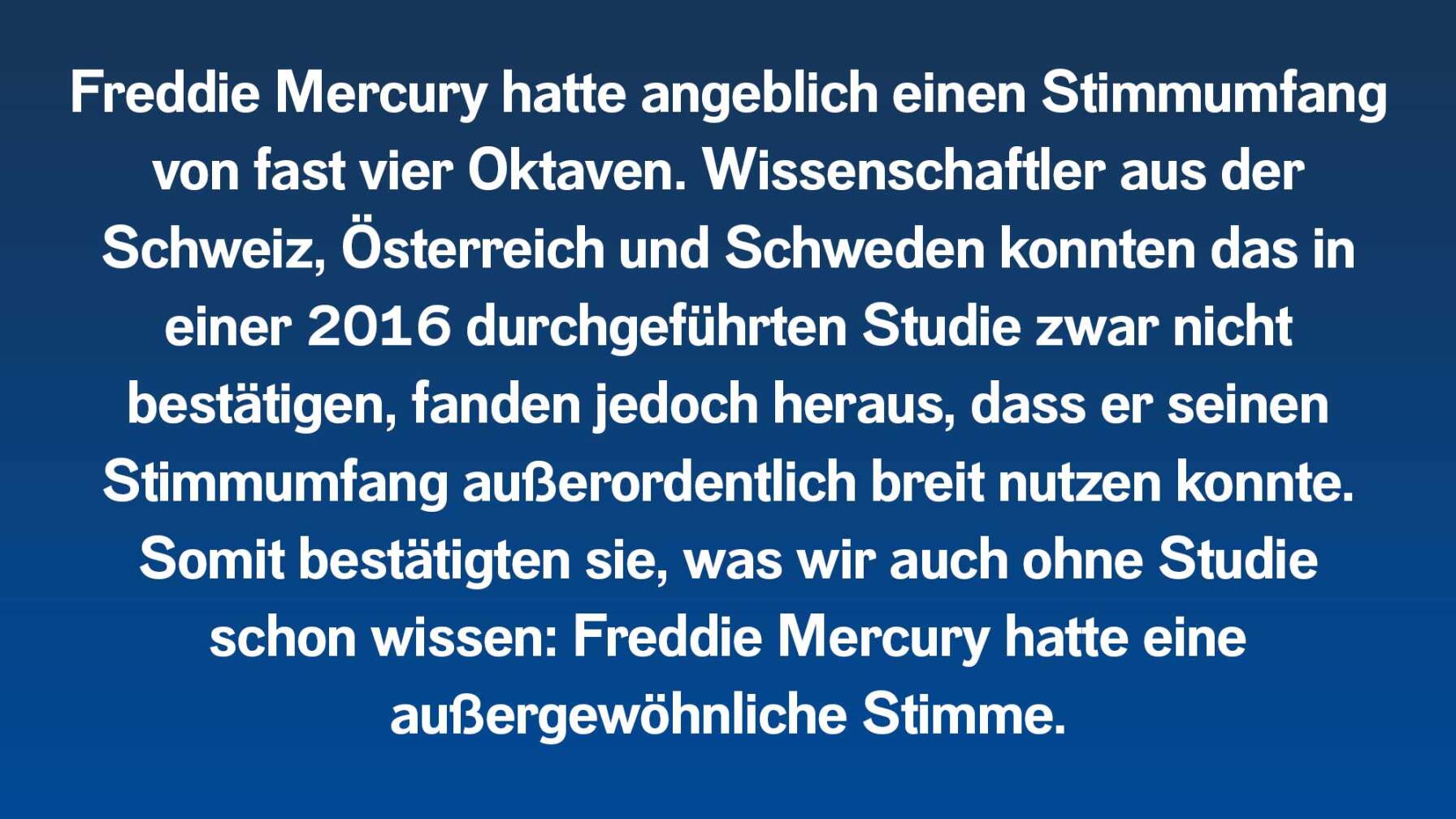 Freddie Mercury hatte angeblich einen Stimmumfang von fast vier Oktaven. Wissenschaftler aus der Schweiz, Österreich und Schweden konnten das in einer 2016 durchgeführten Studie zwar nicht bestätigen, fanden jedoch heraus, dass er seinen Stimmumfang außerordentlich breit nutzen konnte. Somit bestätigten sie, was wir auch ohne Studie schon wissen: Freddie Mercury hatte eine außergewöhnliche Stimme.
