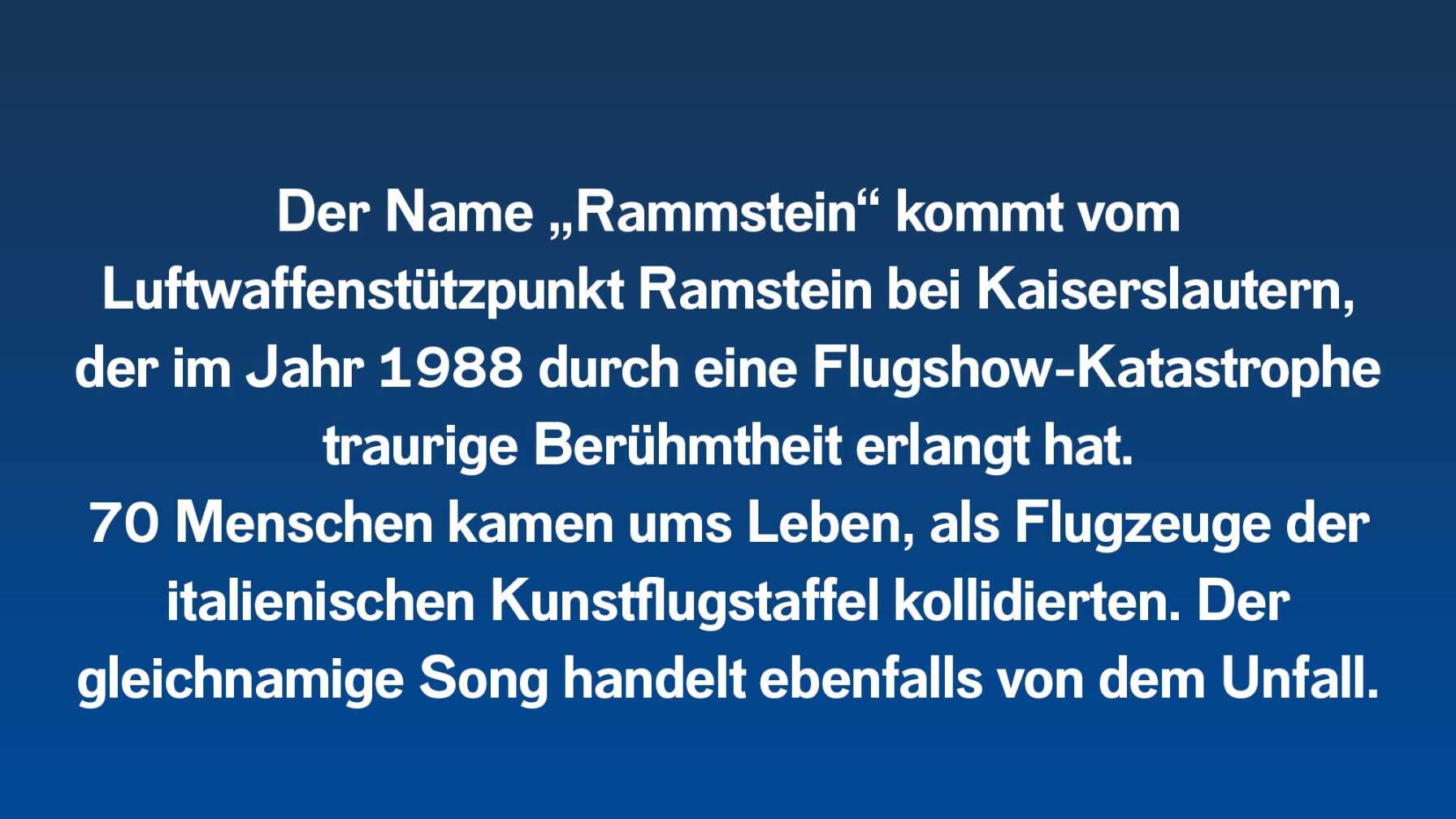Der Name „Rammstein“ kommt vom  Luftwaffenstützpunkt Ramstein bei Kaiserslautern, der im Jahr 1988 durch eine Flugshow-Katastrophe traurige Berühmtheit erlangt hat. 70 Menschen kamen ums Leben, als Flugzeuge der italienischen Kunstflugstaffel kollidierten. Der  gleichnamige Song handelt ebenfalls von dem Unfall.
