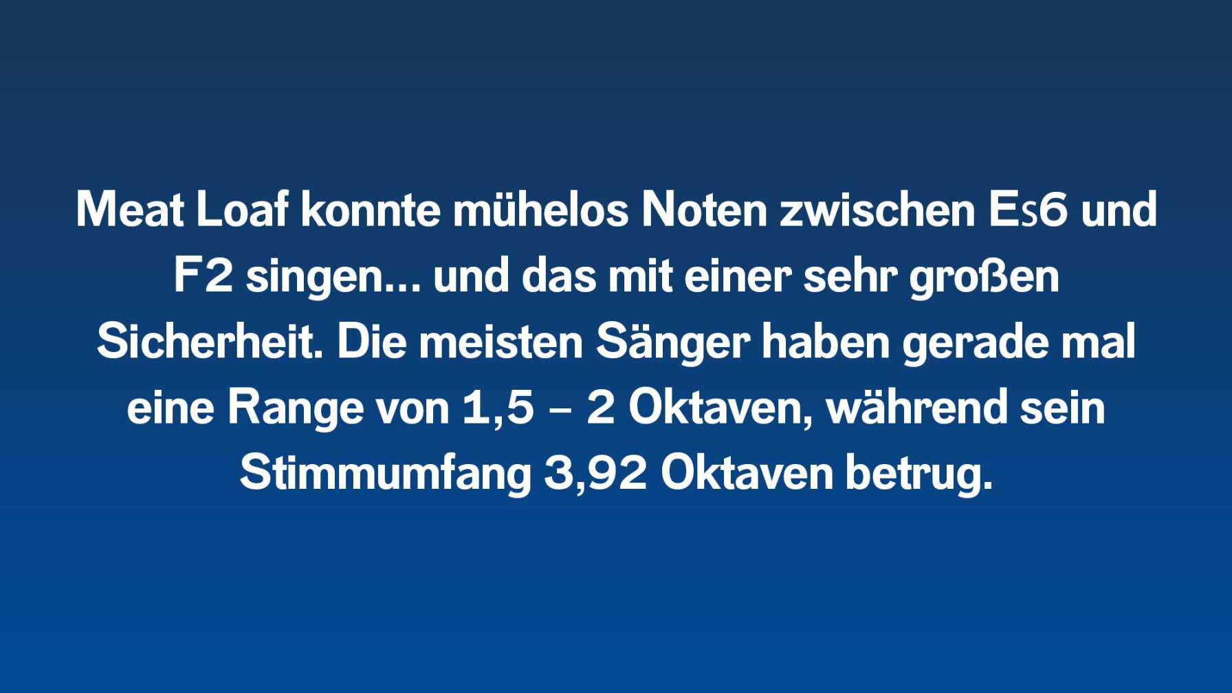 Meat Loaf konnte mühelos Noten zwischen E♭6 und F2 singen…und das mit einer sehr großen Sicherheit. Die meisten Sänger haben gerade mal eine Range von 1,5 – 2 Oktaven, während sein Stimmumfang 3,92 Oktaven betrugen