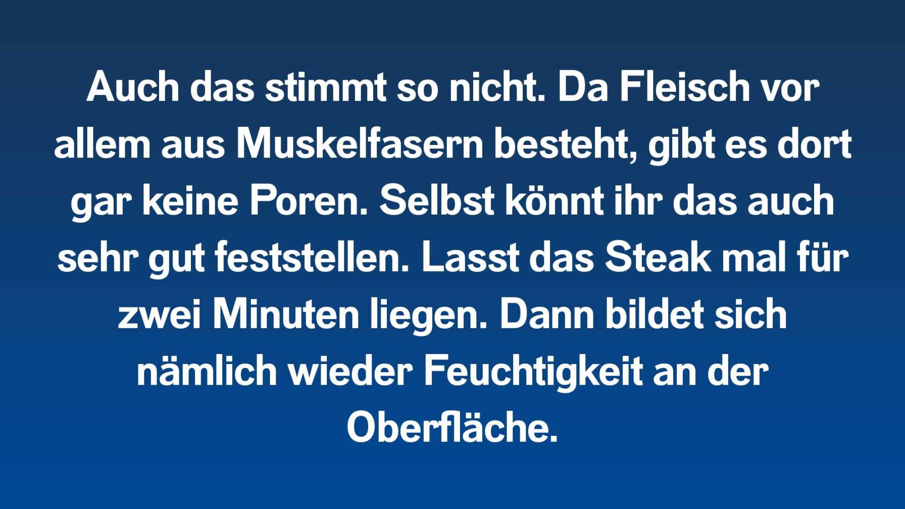 Auch das stimmt so nicht. Da Fleisch vor allem aus Muskelfasern besteht, gibt es dort gar keine Poren. Selbst könnt ihr das auch sehr gut feststellen. Lasst das Steak mal für zwei Minuten liegen. Dann bildet sich nämlich wieder Feuchtigkeit an der Oberfläche.