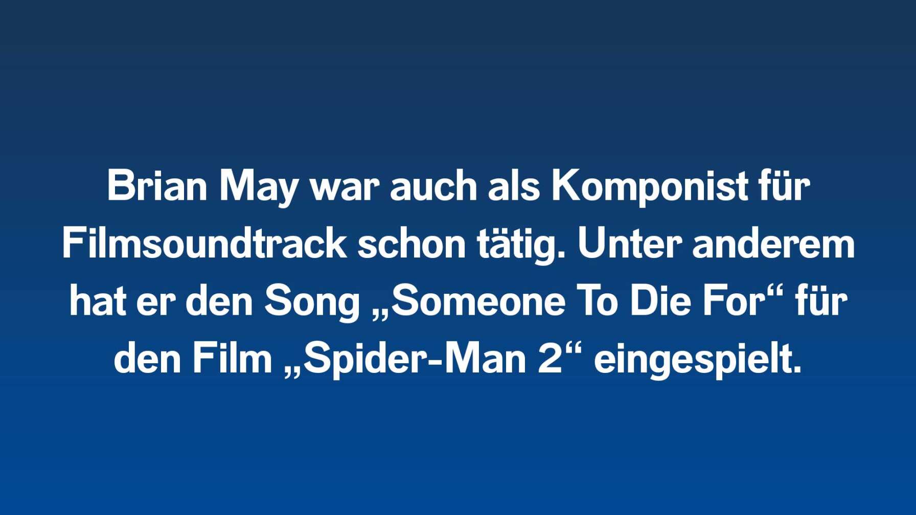 Brian May war auch als Komponist für Filmsoundtrack schon tätig. Unter anderem hat er den Song „Someone To Die For“ für den Film „Spider-Man 2“ eingespielt.