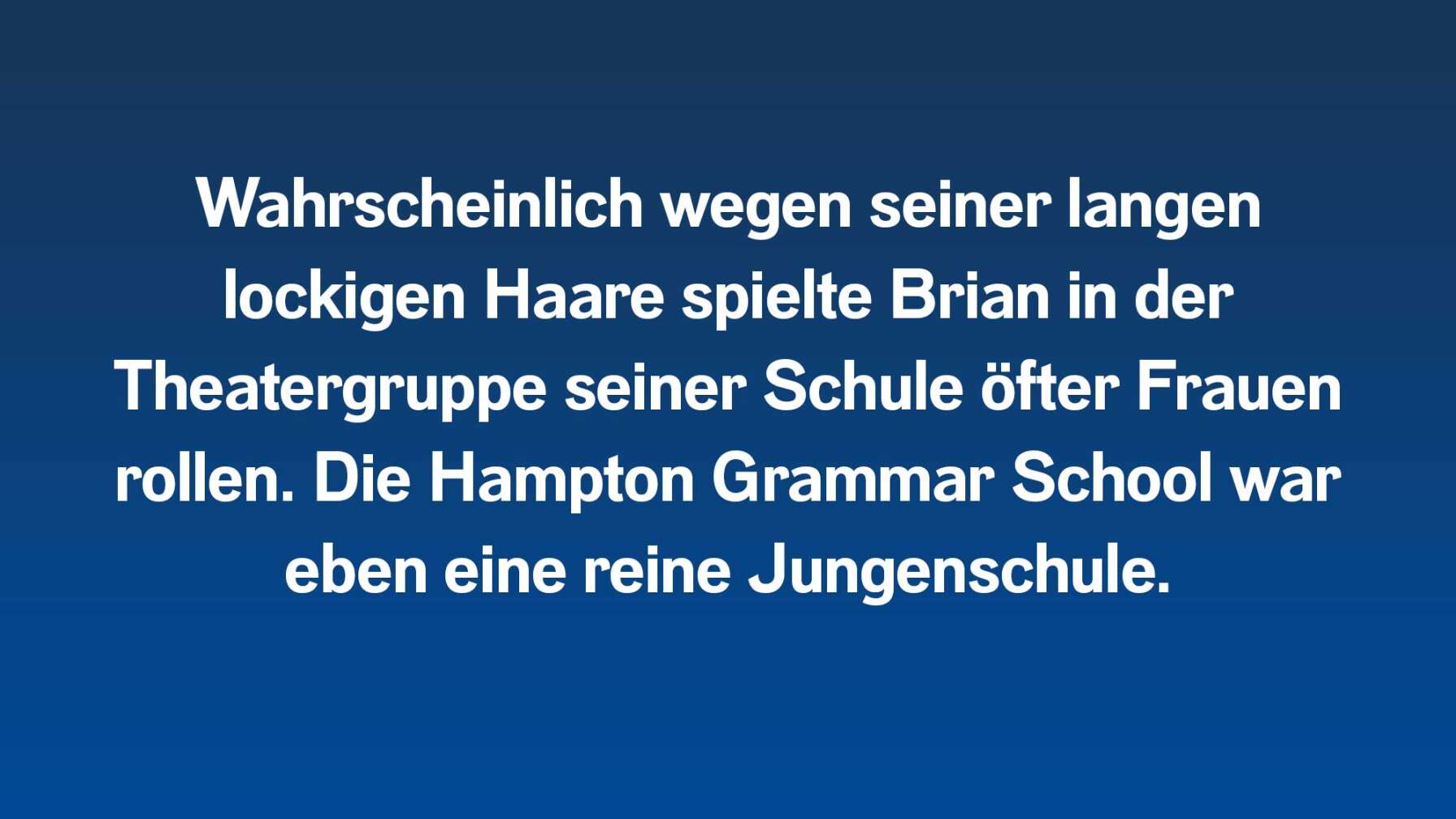 Wahrscheinlich wegen seiner langen lockigen Haare spielte Brian in der Theatergruppe seiner Schule öfter Frauenrollen. Die Hampton Grammar School war eben eine reine Jungenschule.