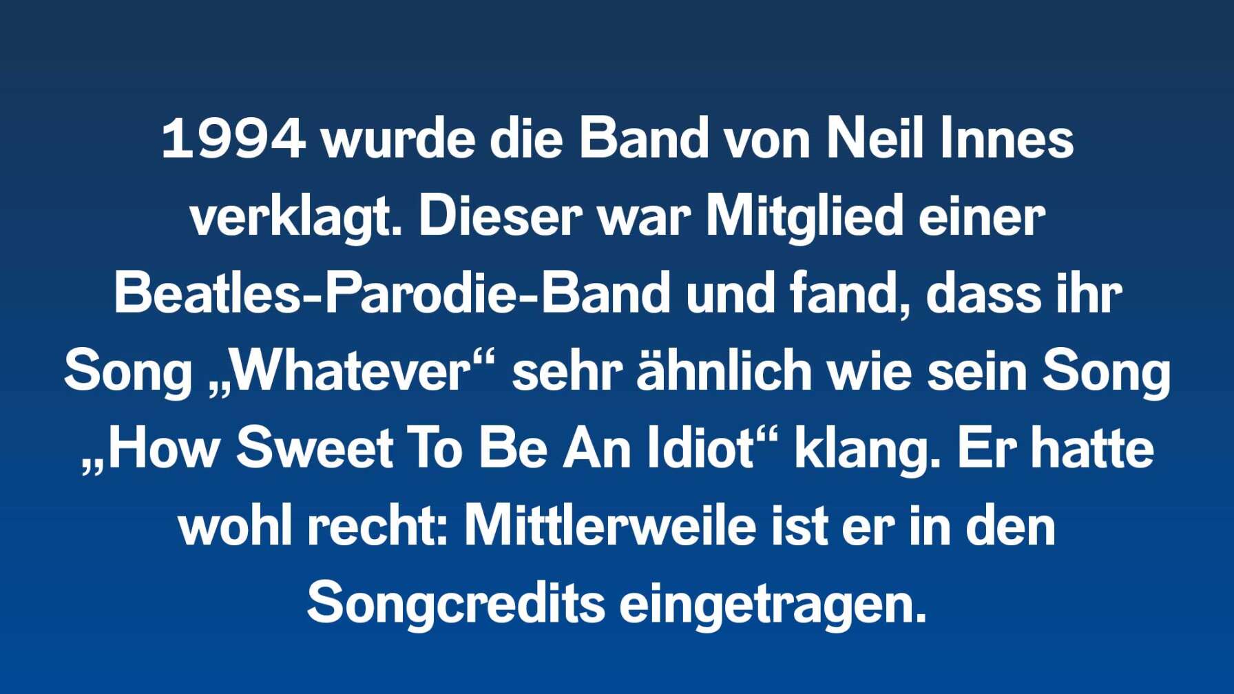 1994 wurde die Band von Neil Innes verklagt. Dieser war Mitglied einer Beatles-Parodie-Band und fand, dass ihr Song „Whatever“ sehr ähnlich wie sein Song „How Sweet To Be An Idiot“ klang. Er hatte wohl recht: Mittlerweile ist er in den Songcredits eingetragen.